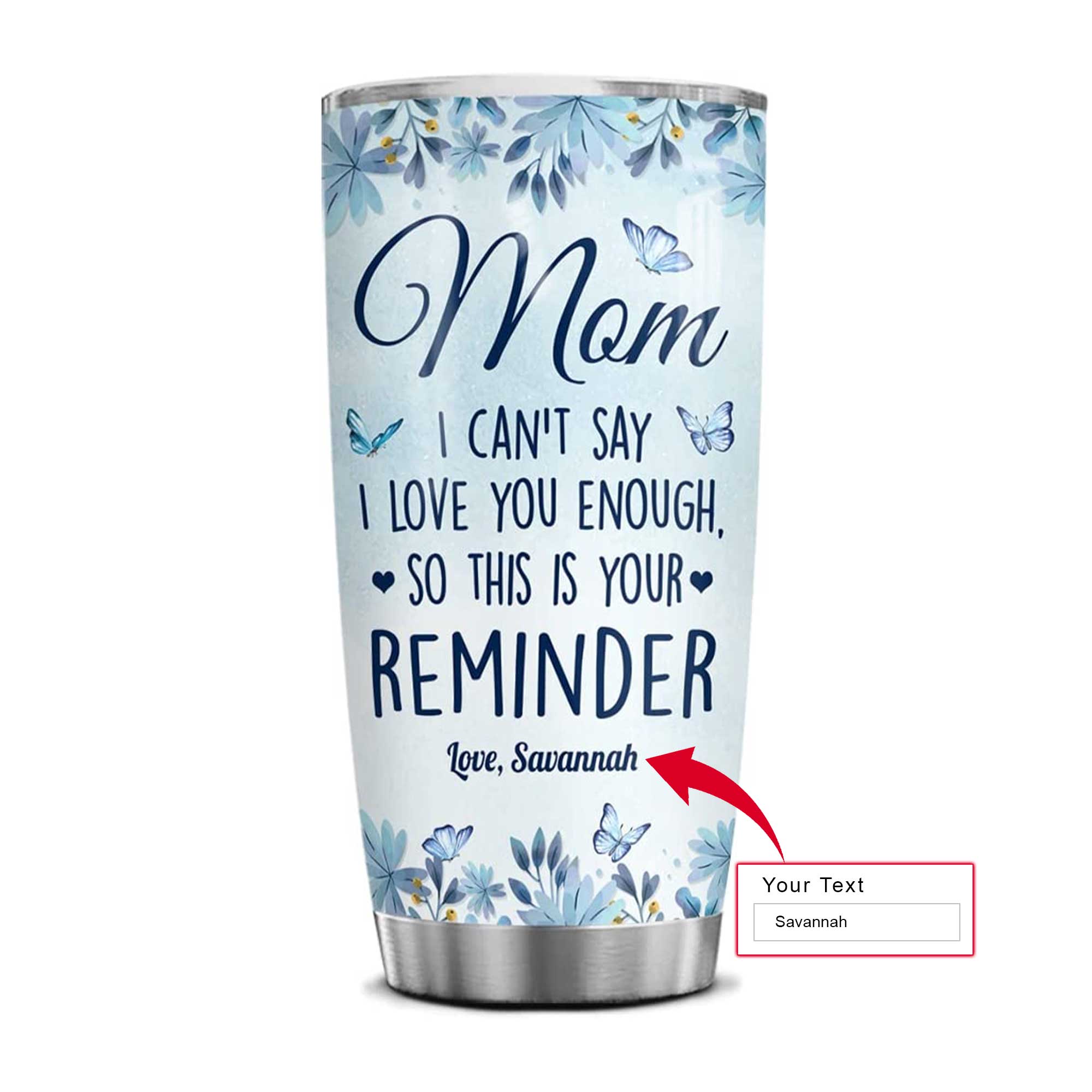 Personalized Mother's Day Gift Tumbler - Custom Gift For Mother's Day, Presents for Mom -Mom I Can't Say I Love You Enough So This Is Reminder Tumbler